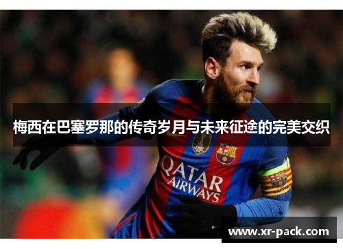 梅西在巴塞罗那的传奇岁月与未来征途的完美交织