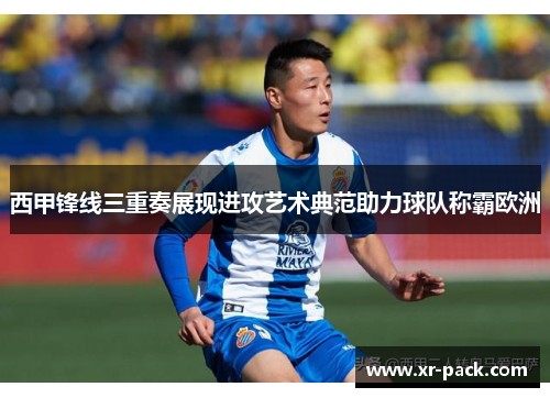 西甲锋线三重奏展现进攻艺术典范助力球队称霸欧洲 西甲锋线三重奏展现进攻艺术典范助力球队称霸欧洲