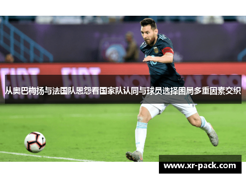 从奥巴梅扬与法国队恩怨看国家队认同与球员选择困局多重因素交织