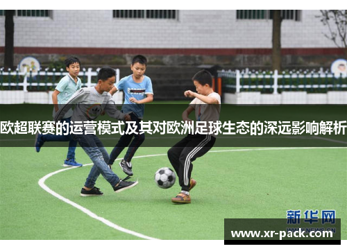欧超联赛的运营模式及其对欧洲足球生态的深远影响解析 欧超联赛的运营模式及其对欧洲足球生态的深远影响解析
