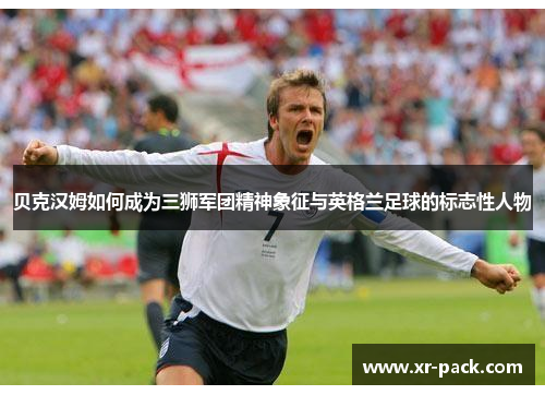 贝克汉姆如何成为三狮军团精神象征与英格兰足球的标志性人物